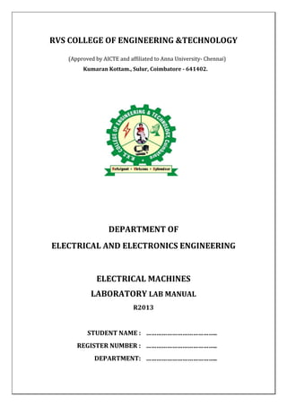 RVS COLLEGE OF ENGINEERING &TECHNOLOGY
(Approved by AICTE and affiliated to Anna University- Chennai)
Kumaran Kottam., Sulur, Coimbatore - 641402.
DEPARTMENT OF
ELECTRICAL AND ELECTRONICS ENGINEERING
ELECTRICAL MACHINES
LABORATORY LAB MANUAL
R2013
STUDENT NAME : …………………………………..
REGISTER NUMBER : …………………………………..
DEPARTMENT: …………………………………..
 
