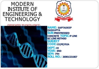 NAME: SAPTADEEP
DASGUPTA
SUB:PRESTRESSED
CONCRETE TOPIC:P LINE
&C LINE METHOD
SUBJECT
CODE:CE(PE)702A
DEPT.:CE
YEAR: 4ND
SEM: 7TH
ROLL NO.: 26901321007
MODERN
INSTITUTE OF
ENGINEERING &
TECHNOLOGY
{DEDICATED TO EXCELLENCE}
 