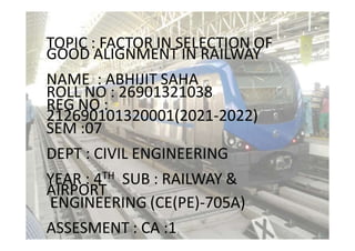 TOPIC : FACTOR IN SELECTION OF
GOOD ALIGNMENT IN RAILWAY
NAME : ABHIJIT SAHA
ROLL NO : 26901321038
REG NO :
212690101320001(2021-2022)
SEM :07
DEPT : CIVIL ENGINEERING
YEAR : 4TH SUB : RAILWAY &
AIRPORT
ENGINEERING (CE(PE)-705A)
ASSESMENT : CA :1
 