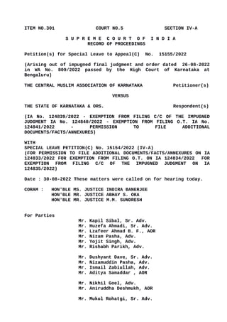 ITEM NO.301 COURT NO.5 SECTION IV-A
S U P R E M E C O U R T O F I N D I A
RECORD OF PROCEEDINGS
Petition(s) for Special Leave to Appeal(C) No. 15155/2022
(Arising out of impugned final judgment and order dated 26-08-2022
in WA No. 809/2022 passed by the High Court of Karnataka at
Bengaluru)
THE CENTRAL MUSLIM ASSOCIATION OF KARNATAKA Petitioner(s)
VERSUS
THE STATE OF KARNATAKA & ORS. Respondent(s)
(IA No. 124839/2022 - EXEMPTION FROM FILING C/C OF THE IMPUGNED
JUDGMENT IA No. 124840/2022 - EXEMPTION FROM FILING O.T. IA No.
124841/2022 - PERMISSION TO FILE ADDITIONAL
DOCUMENTS/FACTS/ANNEXURES)
WITH
SPECIAL LEAVE PETITION(C) No. 15154/2022 (IV-A)
(FOR PERMISSION TO FILE ADDITIONAL DOCUMENTS/FACTS/ANNEXURES ON IA
124833/2022 FOR EXEMPTION FROM FILING O.T. ON IA 124834/2022 FOR
EXEMPTION FROM FILING C/C OF THE IMPUGNED JUDGMENT ON IA
124835/2022)
Date : 30-08-2022 These matters were called on for hearing today.
CORAM : HON'BLE MS. JUSTICE INDIRA BANERJEE
HON'BLE MR. JUSTICE ABHAY S. OKA
HON'BLE MR. JUSTICE M.M. SUNDRESH
For Parties
Mr. Kapil Sibal, Sr. Adv.
Mr. Huzefa Ahmadi, Sr. Adv.
Mr. Lzafeer Ahmad B. F., AOR
Mr. Nizam Pasha, Adv.
Mr. Yojit Singh, Adv.
Mr. Rishabh Parikh, Adv.
Mr. Dushyant Dave, Sr. Adv.
Mr. Nizamuddin Pasha, Adv.
Mr. Ismail Zabiullah, Adv.
Mr. Aditya Samaddar , AOR
Mr. Nikhil Goel, Adv.
Mr. Aniruddha Deshmukh, AOR
Mr. Mukul Rohatgi, Sr. Adv.
Digitally signed by
GULSHAN KUMAR
ARORA
Date: 2022.08.30
18:49:26 IST
Reason:
Signature Not Verified
 