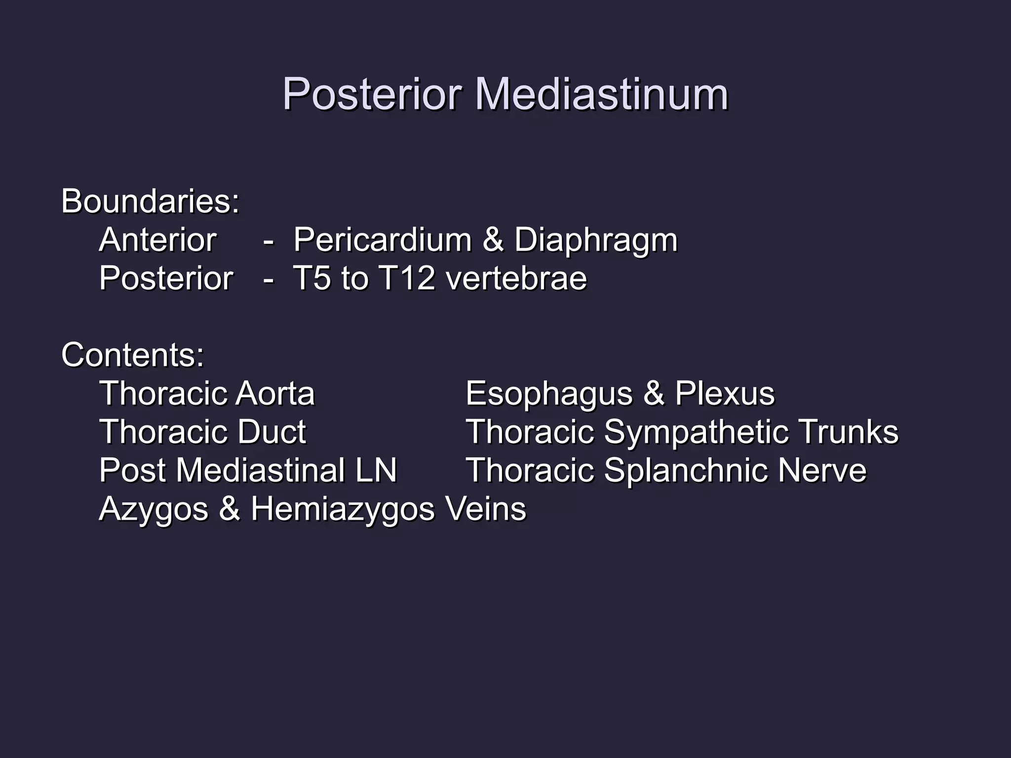 Posterior Mediastinum Boundaries: Anterior -  Pericardium & Diaphragm Posterior -  T5 to T12 vertebrae Contents: Thoracic Aorta Esophagus & Plexus Thoracic Duct Thoracic Sympathetic Trunks Post Mediastinal LN Thoracic Splanchnic Nerve Azygos & Hemiazygos Veins 
