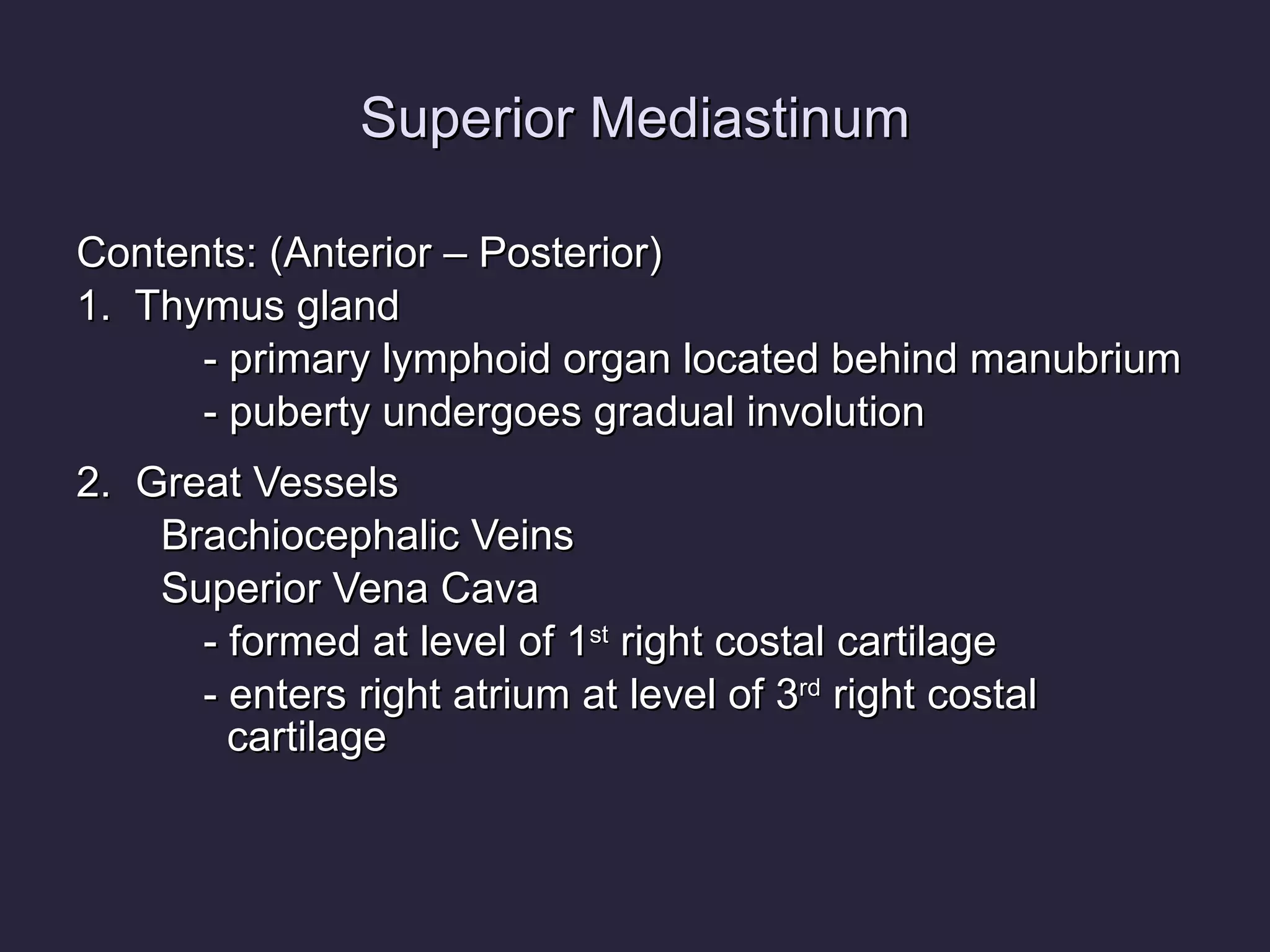 Superior Mediastinum Contents: (Anterior – Posterior) 1.  Thymus gland - primary lymphoid organ located behind manubrium - puberty undergoes gradual involution 2.  Great Vessels Brachiocephalic Veins Superior Vena Cava - formed at level of 1 st  right costal cartilage  - enters right atrium at level of 3 rd  right costal   cartilage 