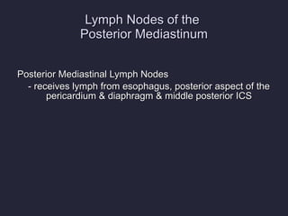 Lymph Nodes of the  Posterior Mediastinum Posterior Mediastinal Lymph Nodes - receives lymph from esophagus, posterior aspect of the pericardium & diaphragm & middle posterior ICS  