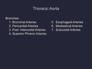 Thoracic Aorta Branches: 1. Bronchial Arteries 5.  Esophageal Arteries 2. Pericardial Arteries 6.  Mediastinal Arteries 3. Post. Intercostal Arteries 7.  Subcostal Arteries 4. Superior Phrenic Arteries   