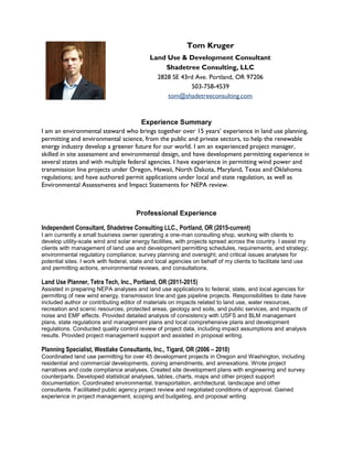 Tom Kruger
Land Use & Development Consultant
Shadetree Consulting, LLC
2828 SE 43rd Ave. Portland, OR 97206
503-758-4539
tom@shadetreeconsulting.com
Experience Summary
I am an environmental steward who brings together over 15 years’ experience in land use planning,
permitting and environmental science, from the public and private sectors, to help the renewable
energy industry develop a greener future for our world. I am an experienced project manager,
skilled in site assessment and environmental design, and have development permitting experience in
several states and with multiple federal agencies. I have experience in permitting wind power and
transmission line projects under Oregon, Hawaii, North Dakota, Maryland, Texas and Oklahoma
regulations; and have authored permit applications under local and state regulation, as well as
Environmental Assessments and Impact Statements for NEPA review.
Professional Experience
Independent Consultant, Shadetree Consulting LLC., Portland, OR (2015-current)
I am currently a small business owner operating a one-man consulting shop, working with clients to
develop utility-scale wind and solar energy facilities, with projects spread across the country. I assist my
clients with management of land use and development permitting schedules, requirements, and strategy;
environmental regulatory compliance; survey planning and oversight; and critical issues analyses for
potential sites. I work with federal, state and local agencies on behalf of my clients to facilitate land use
and permitting actions, environmental reviews, and consultations.
Land Use Planner, Tetra Tech, Inc., Portland, OR (2011-2015)
Assisted in preparing NEPA analyses and land use applications to federal, state, and local agencies for
permitting of new wind energy, transmission line and gas pipeline projects. Responsibilities to date have
included author or contributing editor of materials on impacts related to land use, water resources,
recreation and scenic resources, protected areas, geology and soils, and public services, and impacts of
noise and EMF effects. Provided detailed analysis of consistency with USFS and BLM management
plans, state regulations and management plans and local comprehensive plans and development
regulations. Conducted quality control review of project data, including impact assumptions and analysis
results. Provided project management support and assisted in proposal writing.
Planning Specialist, Westlake Consultants, Inc., Tigard, OR (2006 – 2010)
Coordinated land use permitting for over 45 development projects in Oregon and Washington, including
residential and commercial developments, zoning amendments, and annexations. Wrote project
narratives and code compliance analyses. Created site development plans with engineering and survey
counterparts. Developed statistical analyses, tables, charts, maps and other project support
documentation. Coordinated environmental, transportation, architectural, landscape and other
consultants. Facilitated public agency project review and negotiated conditions of approval. Gained
experience in project management, scoping and budgeting, and proposal writing.
 