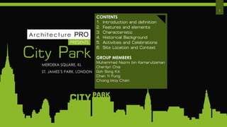 City Park
PRESENTS
1
CONTENTS
1. Introduction and definition
2. Features and elements
3. Characteristic
4. Historical Background
5. Activities and Celebrations
6. Site Location and Context
GROUP MEMBERS
Muhammad Nazmi bin Kamarulzaman
Cherilyn Chia
Goh Song Kit
Chan Yi Fung
Chang May Chen
MERDEKA SQUARE, KL
ST. JAMES’S PARK, LONDON
Architecture PRO
 
