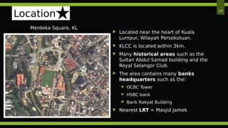 Location
Merdeka Square, KL
13
 Located near the heart of Kuala
Lumpur, Wilayah Persekutuan.
 KLCC is located within 3km.
 Many historical areas such as the
Sultan Abdul Samad building and the
Royal Selangor Club.
 The area contains many banks
headquarters such as the:
 OCBC Tower
 HSBC bank
 Bank Rakyat Building
 Nearest LRT = Masjid Jamek
 