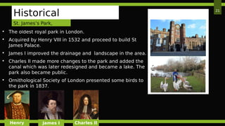 21
Historical
Background The oldest royal park in London.
 Acquired by Henry VIII in 1532 and proceed to build St
James Palace.
 James I improved the drainage and landscape in the area.
 Charles II made more changes to the park and added the
canal which was later redesigned and became a lake. The
park also became public.
 Ornithological Society of London presented some birds to
the park in 1837.
Henry James I Charles II
St. James’s Park,
London
 