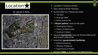 St. James’s Park,
London
25
Location  Located in Central London.
 Very close to River Thames.
 Surrounded by 3 historical roads:
 The Mall
 Birdcage Walk
 Horse Guard’s Rd
 3 Royal palace close to the park:
 Buckingham Palace
 Palace of Westminster
 St James’s Palace
 Several memorials such as Victoria Memorial
and Guard’s Memorial
 Important government building:
 British Parliament
 Ministry of Defense
 Department of Health
 Nearest Tube = St James and Westminster
 