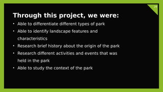 29
Through this project, we were:
• Able to differentiate different types of park
• Able to identify landscape features and
characteristics
• Research brief history about the origin of the park
• Research different activities and events that was
held in the park
• Able to study the context of the park
 