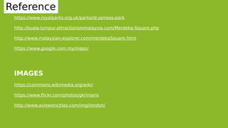 31
Reference
https://www.royalparks.org.uk/parks/st-jamess-park
http://kuala-lumpur.attractionsinmalaysia.com/Merdeka-Square.php
http://www.malaysian-explorer.com/merdekaSquare.html
https://www.google.com.my/maps/
IMAGES
https://commons.wikimedia.org/wiki/
https://www.flickr.com/photos/gkriniaris
http://www.aviewoncities.com/img/london/
 