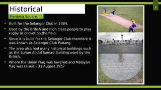  Built for the Selangor Club in 1884.
 Used by the British and high class people to play
rugby or cricket on the field.
 Since it is build for the Selangor Club therefore it
was known as Selangor Club Padang.
 The area also had many historical buildings such
as the Sultan Abdul Samad Building used by the
British.
 Where the Union Flag was lowered and Malayan
flag was raised – 31 August 1957
9
Historical
BackgroundMerdeka Square,
KL
 
