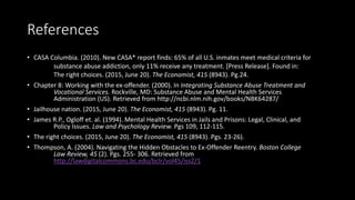 References
• CASA Columbia. (2010). New CASA* report finds: 65% of all U.S. inmates meet medical criteria for
substance abuse addiction, only 11% receive any treatment. [Press Release]. Found in:
The right choices. (2015, June 20). The Economist, 415 (8943). Pg.24.
• Chapter 8: Working with the ex-offender. (2000). In Integrating Substance Abuse Treatment and
Vocational Services. Rockville, MD: Substance Abuse and Mental Health Services
Administration (US). Retrieved from http://ncbi.nlm.nih.gov/books/NBK64287/
• Jailhouse nation. (2015, June 20). The Economist, 415 (8943). Pg. 11.
• James R.P., Ogloff et. al. (1994). Mental Health Services in Jails and Prisons: Legal, Clinical, and
Policy Issues. Law and Psychology Review. Pgs 109, 112-115.
• The right choices. (2015, June 20). The Economist, 415 (8943). Pgs. 23-26).
• Thompson, A. (2004). Navigating the Hidden Obstacles to Ex-Offender Reentry. Boston College
Law Review, 45 (2). Pgs. 255- 306. Retrieved from
http://lawdigitalcommons.bc.edu/bclr/vol45/iss2/1
 