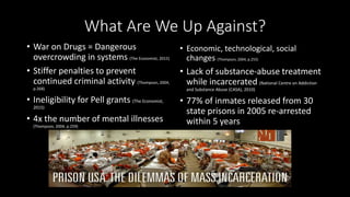 What Are We Up Against?
• War on Drugs = Dangerous
overcrowding in systems (The Economist, 2015)
• Stiffer penalties to prevent
continued criminal activity (Thompson, 2004,
p.268)
• Ineligibility for Pell grants (The Economist,
2015)
• 4x the number of mental illnesses
(Thompson, 2004, p.259)
• Economic, technological, social
changes (Thompson, 2004, p.255)
• Lack of substance-abuse treatment
while incarcerated (National Centre on Addiction
and Substance Abuse (CASA), 2010)
• 77% of inmates released from 30
state prisons in 2005 re-arrested
within 5 years
 