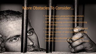 More Obstacles To Consider…
• Return to poor, geographically- isolated,
inner city neighborhoods (Thompson, 2004, p.267)
• Difficulty keeping connections/maintaining
relationships (Thompson, 2004, p.285)
• Academic and vocational privileges revoked
• Growing number of labor positions moving
overseas (Thompson, 2004, p. 269)
• Typically less educated, less skilled, less
matured (Substance Abuse and Mental Health Services Administration (US), 2000)
 