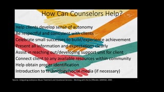 How Can Counselors Help?
• Help clients develop sense of autonomy
• Be respectful and consistent with clients
• Celebrate small successes to build/experience achievement
• Present all information and expectations clearly
• Assist in reaching out/developing support unit for client
• Connect client to any available resources within community
• Help obtain proper identification
• Introduction to technology/social media (if necessary)
Source: Integrating Substance Abuse Treatment and Vocational Services – Working with the Ex-Offender. SAMHSA. 2000
 