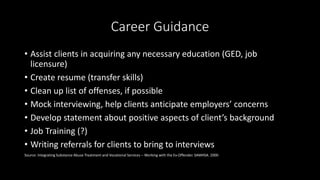Career Guidance
• Assist clients in acquiring any necessary education (GED, job
licensure)
• Create resume (transfer skills)
• Clean up list of offenses, if possible
• Mock interviewing, help clients anticipate employers’ concerns
• Develop statement about positive aspects of client’s background
• Job Training (?)
• Writing referrals for clients to bring to interviews
Source: Integrating Substance Abuse Treatment and Vocational Services – Working with the Ex-Offender. SAMHSA. 2000
 