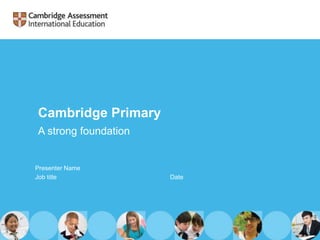 Cambridge Primary
A strong foundation
Presenter Name
Job title Date
 