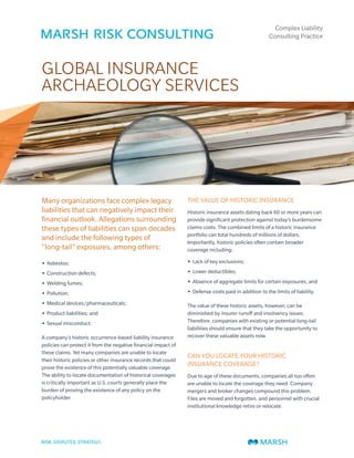 Complex Liability
                                                                                                      Consulting Practice




GLOBAL INSURANCE
ARCHAEOLOGY SERVICES




Many organizations face complex legacy                          THE VALUE OF HISTORIC INSURANCE
liabilities that can negatively impact their                    Historic insurance assets dating back 60 or more years can
financial outlook. Allegations surrounding                      provide significant protection against today’s burdensome
these types of liabilities can span decades                     claims costs. The combined limits of a historic insurance
                                                                portfolio can total hundreds of millions of dollars.
and include the following types of                              Importantly, historic policies often contain broader
“long-tail” exposures, among others:                            coverage including:

• Asbestos;                                                     • Lack of key exclusions;

• Construction defects;                                         • Lower deductibles;

• Welding fumes;                                                • Absence of aggregate limits for certain exposures; and

• Pollution;                                                    • Defense costs paid in addition to the limits of liability.

• Medical devices/pharmaceuticals;                              The value of these historic assets, however, can be
• Product liabilities; and                                      diminished by insurer runoff and insolvency issues.
• Sexual misconduct.                                            Therefore, companies with existing or potential long-tail
                                                                liabilities should ensure that they take the opportunity to
A company’s historic occurrence-based liability insurance       recover these valuable assets now.
policies can protect it from the negative financial impact of
these claims. Yet many companies are unable to locate
                                                                CAN YOU LOCATE YOUR HISTORIC
their historic policies or other insurance records that could
prove the existence of this potentially valuable coverage.
                                                                INSURANCE COVERAGE?
The ability to locate documentation of historical coverages     Due to age of these documents, companies all too often
is critically important as U.S. courts generally place the      are unable to locate the coverage they need. Company
burden of proving the existence of any policy on the            mergers and broker changes compound this problem.
policyholder.                                                   Files are moved and forgotten, and personnel with crucial
                                                                institutional knowledge retire or relocate.
 