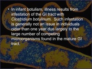 • In infant botulism, illness results from
infestation of the GI tract with
Clostridium botulinum. Such infestation
is generally not an issue in individuals
older than one year due largely to the
large number of competing
microorganisms found in the mature GI
tract.
 