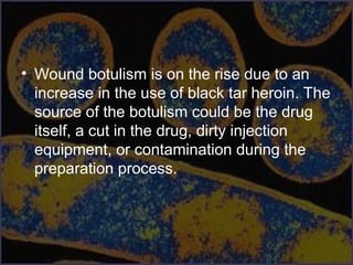 • Wound botulism is on the rise due to an
increase in the use of black tar heroin. The
source of the botulism could be the drug
itself, a cut in the drug, dirty injection
equipment, or contamination during the
preparation process.
 