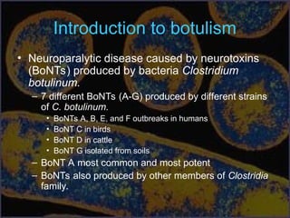 Introduction to botulism
• Neuroparalytic disease caused by neurotoxins
(BoNTs) produced by bacteria Clostridium
botulinum.
– 7 different BoNTs (A-G) produced by different strains
of C. botulinum.
• BoNTs A, B, E, and F outbreaks in humans
• BoNT C in birds
• BoNT D in cattle
• BoNT G isolated from soils
– BoNT A most common and most potent
– BoNTs also produced by other members of Clostridia
family.
 