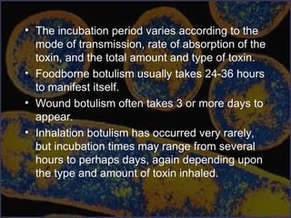 • The incubation period varies according to the
mode of transmission, rate of absorption of the
toxin, and the total amount and type of toxin.
• Foodborne botulism usually takes 24-36 hours
to manifest itself.
• Wound botulism often takes 3 or more days to
appear.
• Inhalation botulism has occurred very rarely,
but incubation times may range from several
hours to perhaps days, again depending upon
the type and amount of toxin inhaled.
 