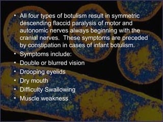 • All four types of botulism result in symmetric
descending flaccid paralysis of motor and
autonomic nerves always beginning with the
cranial nerves. These symptoms are preceded
by constipation in cases of infant botulism.
• Symptoms include:
• Double or blurred vision
• Drooping eyelids
• Dry mouth
• Difficulty Swallowing
• Muscle weakness
 