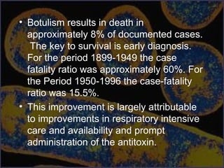 • Botulism results in death in
approximately 8% of documented cases.
The key to survival is early diagnosis.
For the period 1899-1949 the case
fatality ratio was approximately 60%. For
the Period 1950-1996 the case-fatality
ratio was 15.5%.
• This improvement is largely attributable
to improvements in respiratory intensive
care and availability and prompt
administration of the antitoxin.
 