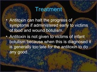 Treatment
• Antitoxin can halt the progress of
symptoms if administered early to victims
of food and wound botulism.
• Antitoxin is not given to victims of infant
botulism because when this is diagnosed it
is generally too late for the antitoxin to do
any good.
 