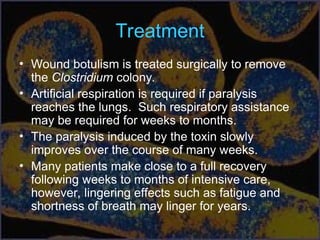 Treatment
• Wound botulism is treated surgically to remove
the Clostridium colony.
• Artificial respiration is required if paralysis
reaches the lungs. Such respiratory assistance
may be required for weeks to months.
• The paralysis induced by the toxin slowly
improves over the course of many weeks.
• Many patients make close to a full recovery
following weeks to months of intensive care,
however, lingering effects such as fatigue and
shortness of breath may linger for years.
 