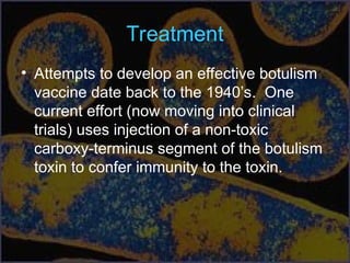 Treatment
• Attempts to develop an effective botulism
vaccine date back to the 1940’s. One
current effort (now moving into clinical
trials) uses injection of a non-toxic
carboxy-terminus segment of the botulism
toxin to confer immunity to the toxin.
 