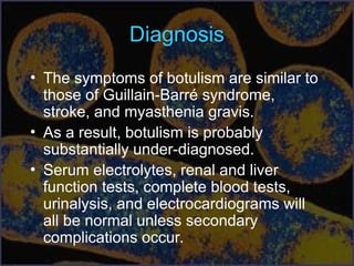 Diagnosis
• The symptoms of botulism are similar to
those of Guillain-Barré syndrome,
stroke, and myasthenia gravis.
• As a result, botulism is probably
substantially under-diagnosed.
• Serum electrolytes, renal and liver
function tests, complete blood tests,
urinalysis, and electrocardiograms will
all be normal unless secondary
complications occur.
 