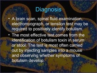 Diagnosis
• A brain scan, spinal fluid examination,
electromyograph, or tensilon test may be
required to positively identify botulism.
• The most effective test comes from the
identification of botulism toxin in serum
or stool. The test is most often carried
out by injecting samples into a mouse
and observing whether symptoms of
botulism develop.
 