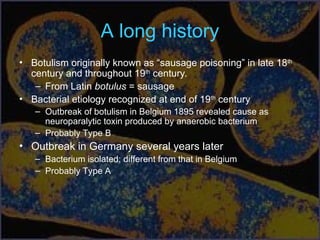 A long history
• Botulism originally known as “sausage poisoning” in late 18th
century and throughout 19th
century.
– From Latin botulus = sausage
• Bacterial etiology recognized at end of 19th
century
– Outbreak of botulism in Belgium 1895 revealed cause as
neuroparalytic toxin produced by anaerobic bacterium
– Probably Type B
• Outbreak in Germany several years later
– Bacterium isolated; different from that in Belgium
– Probably Type A
 