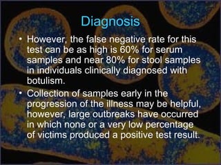 Diagnosis
• However, the false negative rate for this
test can be as high is 60% for serum
samples and near 80% for stool samples
in individuals clinically diagnosed with
botulism.
• Collection of samples early in the
progression of the illness may be helpful,
however, large outbreaks have occurred
in which none or a very low percentage
of victims produced a positive test result.
 