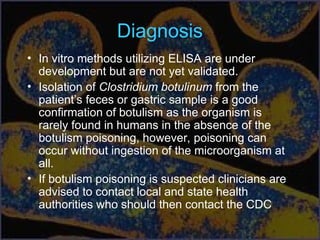 Diagnosis
• In vitro methods utilizing ELISA are under
development but are not yet validated.
• Isolation of Clostridium botulinum from the
patient’s feces or gastric sample is a good
confirmation of botulism as the organism is
rarely found in humans in the absence of the
botulism poisoning, however, poisoning can
occur without ingestion of the microorganism at
all.
• If botulism poisoning is suspected clinicians are
advised to contact local and state health
authorities who should then contact the CDC
 