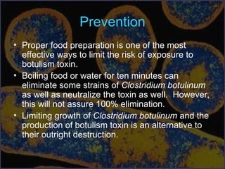 Prevention
• Proper food preparation is one of the most
effective ways to limit the risk of exposure to
botulism toxin.
• Boiling food or water for ten minutes can
eliminate some strains of Clostridium botulinum
as well as neutralize the toxin as well. However,
this will not assure 100% elimination.
• Limiting growth of Clostridium botulinum and the
production of botulism toxin is an alternative to
their outright destruction.
 