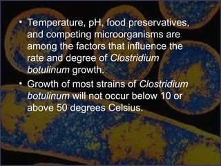 • Temperature, pH, food preservatives,
and competing microorganisms are
among the factors that influence the
rate and degree of Clostridium
botulinum growth.
• Growth of most strains of Clostridium
botulinum will not occur below 10 or
above 50 degrees Celsius.
 