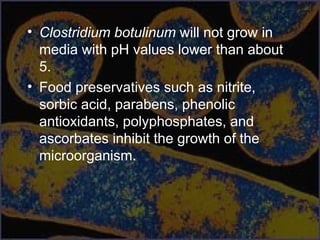 • Clostridium botulinum will not grow in
media with pH values lower than about
5.
• Food preservatives such as nitrite,
sorbic acid, parabens, phenolic
antioxidants, polyphosphates, and
ascorbates inhibit the growth of the
microorganism.
 