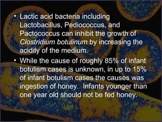 • Lactic acid bacteria including
Lactobacillus, Pediococcus, and
Pactococcus can inhibit the growth of
Clostridium botulinum by increasing the
acidity of the medium.
• While the cause of roughly 85% of infant
botulism cases is unknown, in up to 15%
of infant botulism cases the causes was
ingestion of honey. Infants younger than
one year old should not be fed honey.
 