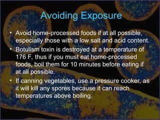 Avoiding Exposure
• Avoid home-processed foods if at all possible,
especially those with a low salt and acid content.
• Botulism toxin is destroyed at a temperature of
176 F, thus if you must eat home-processed
foods, boil them for 10 minutes before eating if
at all possible.
• If canning vegetables, use a pressure cooker, as
it will kill any spores because it can reach
temperatures above boiling.
 