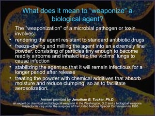 What does it mean to “weaponize” a
biological agent?
The "weaponization" of a microbial pathogen or toxin
involves:
• rendering the agent resistant to standard antibiotic drugs
• freeze-drying and milling the agent into an extremely fine
powder, consisting of particles tiny enough to become
readily airborne and inhaled into the victims' lungs to
cause infection
• stabilizing the agent so that it will remain infectious for a
longer period after release
• treating the powder with chemical additives that absorb
moisture and reduce clumping, so as to facilitate
aerosolization.
Answer provided by Jonathan B. Tucker, Ph.D.
an expert on chemical and biological weapons in the Washington, D.C and a biological weapons
inspector in Iraq under the auspices of the United Nations Special Commission in 1995
 