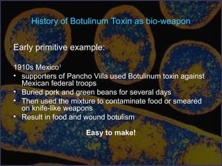 History of Botulinum Toxin as bio-weapon
Early primitive example:
1910s Mexico1
• supporters of Pancho Villa used Botulinum toxin against
Mexican federal troops
• Buried pork and green beans for several days
• Then used the mixture to contaminate food or smeared
on knife-like weapons
• Result in food and wound botulism
Easy to make!
 