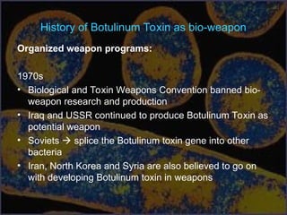 History of Botulinum Toxin as bio-weapon
Organized weapon programs:
1970s
• Biological and Toxin Weapons Convention banned bio-
weapon research and production
• Iraq and USSR continued to produce Botulinum Toxin as
potential weapon
• Soviets  splice the Botulinum toxin gene into other
bacteria
• Iran, North Korea and Syria are also believed to go on
with developing Botulinum toxin in weapons
 