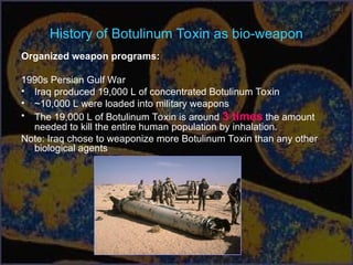 History of Botulinum Toxin as bio-weapon
Organized weapon programs:
1990s Persian Gulf War
• Iraq produced 19,000 L of concentrated Botulinum Toxin
• ~10,000 L were loaded into military weapons
• The 19,000 L of Botulinum Toxin is around 3 times the amount
needed to kill the entire human population by inhalation.
Note: Iraq chose to weaponize more Botulinum Toxin than any other
biological agents
 