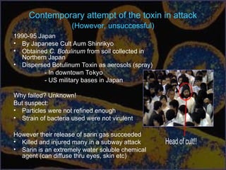 Contemporary attempt of the toxin in attack
(However, unsuccessful)
1990-95 Japan
• By Japanese Cult Aum Shinrikyo
• Obtained C. Botulinum from soil collected in
Northern Japan
• Dispersed Botulinum Toxin as aerosols (spray)
- In downtown Tokyo
- US military bases in Japan
Why failed? Unknown!
But suspect:
• Particles were not refined enough
• Strain of bacteria used were not virulent
However their release of sarin gas succeeded
• Killed and injured many in a subway attack
• Sarin is an extremely water soluble chemical
agent (can diffuse thru eyes, skin etc)
 