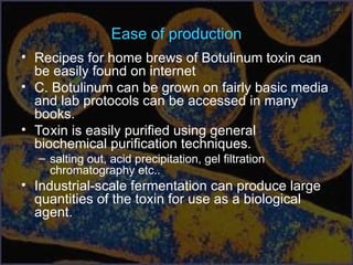 Ease of production
• Recipes for home brews of Botulinum toxin can
be easily found on internet
• C. Botulinum can be grown on fairly basic media
and lab protocols can be accessed in many
books.
• Toxin is easily purified using general
biochemical purification techniques.
– salting out, acid precipitation, gel filtration
chromatography etc..
• Industrial-scale fermentation can produce large
quantities of the toxin for use as a biological
agent.
 