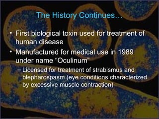The History Continues…
• First biological toxin used for treatment of
human disease
• Manufactured for medical use in 1989
under name “Oculinum”
– Licensed for treatment of strabismus and
blepharospasm (eye conditions characterized
by excessive muscle contraction)
 