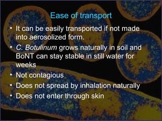 Ease of transport
• It can be easily transported if not made
into aerosolized form.
• C. Botulinum grows naturally in soil and
BoNT can stay stable in still water for
weeks
• Not contagious
• Does not spread by inhalation naturally
• Does not enter through skin
 